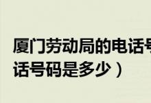 厦门劳动局的电话号码多少（厦门劳动局的电话号码是多少）
