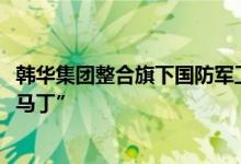 韩华集团整合旗下国防军工业务旨在打造“韩国的洛克希德·马丁”