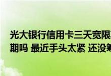 光大银行信用卡三天宽限期到几点 请问光大银行有3天宽限期吗 最近手头太紧 还没筹集够钱 能不能缓缓再还啊 急！