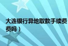 大连银行异地取款手续费（大连银行信用卡异地刷卡要手续费吗）
