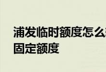 浦发临时额度怎么转固定 浦发临额多久后出固定额度