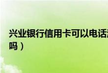 兴业银行信用卡可以电话注销吗（兴业银行信用卡可以注销吗）