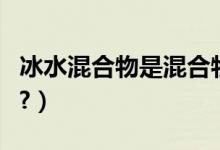 冰水混合物是混合物（冰水混合物是混合物吗?）