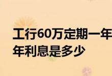 工行60万定期一年利息多少 工行六万定期一年利息是多少