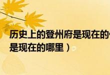 历史上的登州府是现在的什么地方（山东登州府登州县指的是现在的哪里）