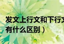 发文上行文和下行文的区别（上行文和下行文有什么区别）