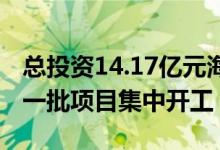 总投资14.17亿元海南自贸港全岛封关运作第一批项目集中开工