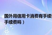 国外用信用卡消费有手续费吗（兴业银行信用卡境外消费有手续费吗）