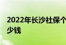 2022年长沙社保个人缴纳多少 个人要承担多少钱 