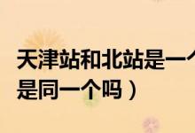天津站和北站是一个站吗（天津站与天津北站是同一个吗）