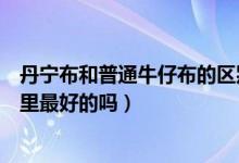 丹宁布和普通牛仔布的区别都是斜纹的啊（丹宁布是牛仔布里最好的吗）