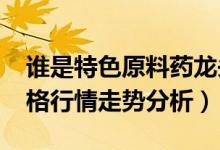 谁是特色原料药龙头（2021年特色原料药价格行情走势分析）