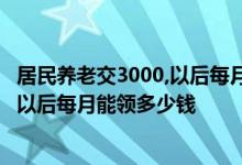 居民养老交3000,以后每月能领多少钱 居民养老保险交3000以后每月能领多少钱 