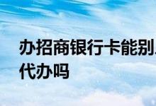 办招商银行卡能别人代办吗 招商银行办卡能代办吗