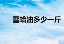 雪蛤油多少一斤（雪蛤油多少钱一斤）