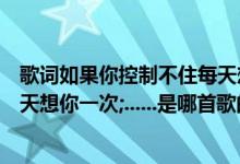 歌词如果你控制不住每天想我一次（如果我已经不能控制每天想你一次;......是哪首歌的歌词）