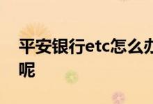 平安银行etc怎么办理 平安银行etc如何办理呢