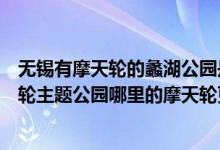 无锡有摩天轮的蠡湖公园是哪里（无锡蠡湖公园和苏州摩天轮主题公园哪里的摩天轮更高）
