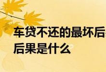 车贷不还的最坏后果是什么 车贷不还的最坏后果是什么