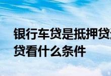 银行车贷是抵押贷还是信用贷 银行的抵押车贷看什么条件