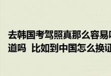 去韩国考驾照真那么容易吗（具体流程 或者其他细节有人知道吗  比如到中国怎么换证）