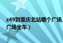 z49到重庆北站哪个广场上车（Z49列车到成都在重庆哪个广场坐车）