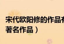 宋代欧阳修的作品有哪些（宋代欧阳修有哪些著名作品）