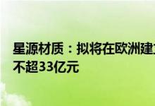 星源材质：拟将在欧洲建立锂离子电池隔膜厂投资额调整为不超33亿元