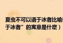 夏虫不可以语于冰者比喻说明（《秋水》中“夏虫不可以语于冰者”的寓意是什麽）