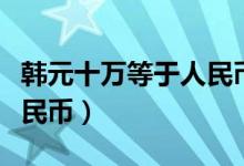 韩元十万等于人民币多少钱（韩元十万多少人民币）