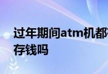 过年期间atm机都存不了钱 过年期间atm能存钱吗
