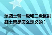混凝土管一级和二级区别（一级钢筋混凝土管和二级钢筋混凝土管是怎么定义的）
