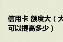 信用卡 额度大（大连银行信用卡的额度一般可以提高多少）