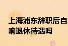 上海浦东辞职后自己缴纳社保算工龄吗 会影响退休待遇吗 