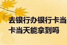 去银行办银行卡当天就能拿到吗 中国银行办卡当天能拿到吗