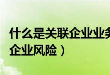 什么是关联企业业务往来报告表（什么是关联企业风险）