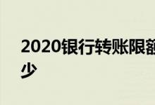 2020银行转账限额 2020银行公转私限额多少