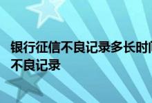 银行征信不良记录多长时间能删除 个人征信怎么查看有没有不良记录