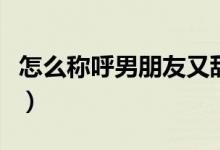 怎么称呼男朋友又甜又不腻（怎么称呼男朋友）