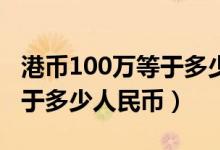 港币100万等于多少人民币20（港币100万等于多少人民币）