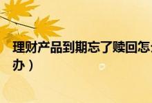 理财产品到期忘了赎回怎么办（理财产品到期忘了赎回怎么办）