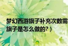 梦幻西游旗子补充次数需要什么（那个梦幻西游里140次的旗子是怎么做的?）