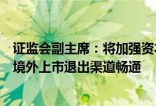 证监会副主席：将加强资本市场国际合作确保股权创投基金境外上市退出渠道畅通