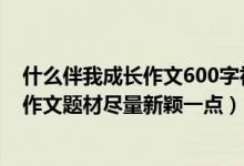 什么伴我成长作文600字初中小标题作文（什么伴我成长的作文题材尽量新颖一点）