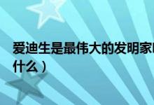 爱迪生是最伟大的发明家吗（爱迪生是个大发明家他发明过什么）
