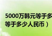 5000万韩元等于多少元人民币（5000万韩元等于多少人民币）