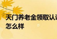 天门养老金领取认证截止时间2022 不认证会怎么样 