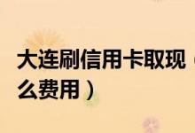 大连刷信用卡取现（大连银行信用卡提现有什么费用）