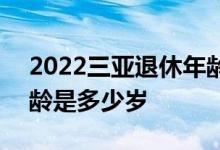 2022三亚退休年龄新规 2022年男女退休年龄是多少岁 