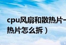 cpu风扇和散热片一体怎么拆（cpu风扇和散热片怎么拆）